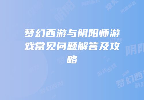 梦幻西游与阴阳师游戏常见问题解答及攻略