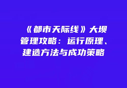 《都市天际线》大坝管理攻略：运行原理、建造方法与成功策略