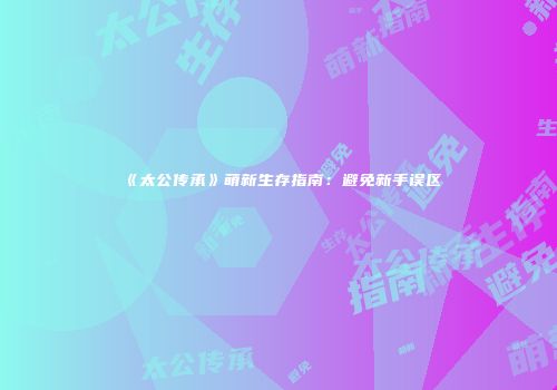 《太公传承》萌新生存指南：避免新手误区