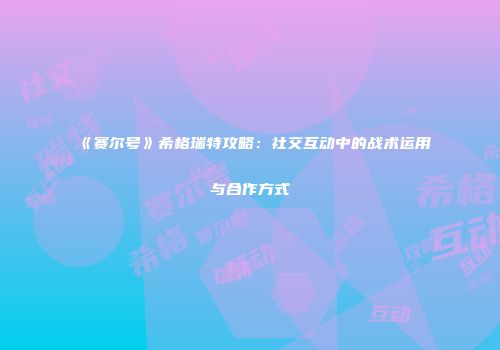 《赛尔号》希格瑞特攻略：社交互动中的战术运用与合作方式