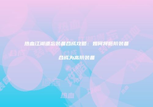 热血江湖遗忘装备合成攻略:如何将低阶装备合成为高阶装备