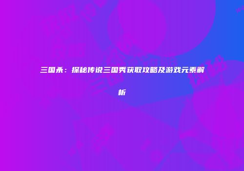 三国杀：探秘传说三国秀获取攻略及游戏元素解析