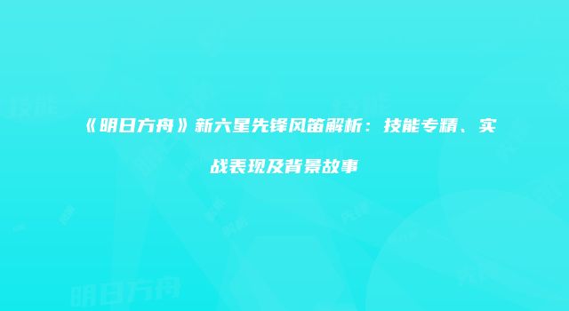 《明日方舟》新六星先锋风笛解析：技能专精、实战表现及背景故事