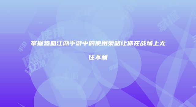 掌握热血江湖手游中的使用策略让你在战场上无往不利
