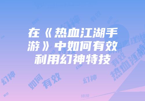在《热血江湖手游》中如何有效利用幻神特技