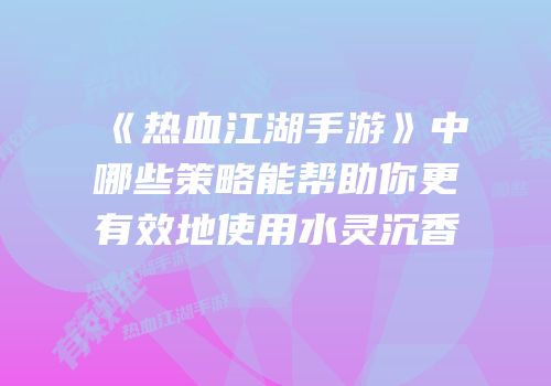 《热血江湖手游》中哪些策略能帮助你更有效地使用水灵沉香