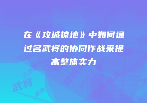 在《攻城掠地》中如何通过名武将的协同作战来提高整体实力