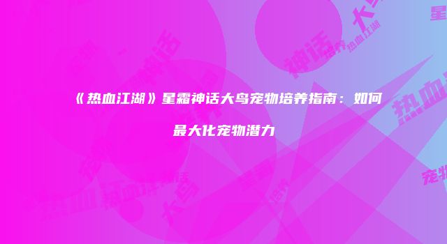 《热血江湖》星霜神话大鸟宠物培养指南：如何最大化宠物潜力