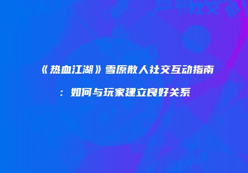 《热血江湖》雪原散人社交互动指南：如何与玩家建立良好关系