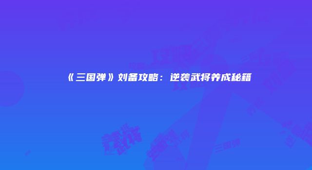 《三国弹》刘备攻略：逆袭武将养成秘籍