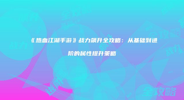 《热血江湖手游》战力飙升全攻略：从基础到进阶的属性提升策略