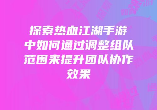 探索热血江湖手游中如何通过调整组队范围来提升团队协作效果