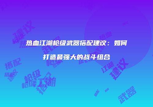 热血江湖枪级武器搭配建议：如何打造最强大的战斗组合