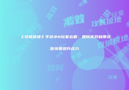 《攻城掠地》手游小R玩家必看：如何高效利用资源快速提升战力