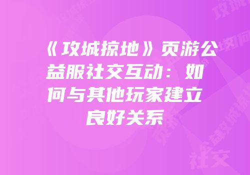 《攻城掠地》页游公益服社交互动：如何与其他玩家建立良好关系