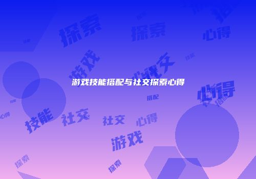 游戏技能搭配与社交探索心得