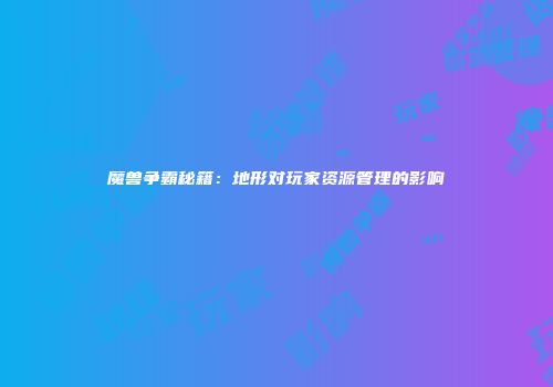 魔兽争霸秘籍：地形对玩家资源管理的影响