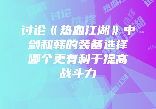 讨论《热血江湖》中剑和韩的装备选择哪个更有利于提高战斗力