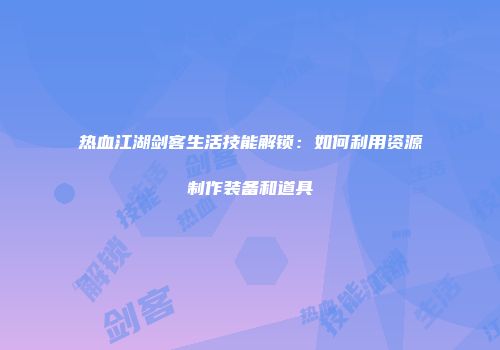 热血江湖剑客生活技能解锁：如何利用资源制作装备和道具