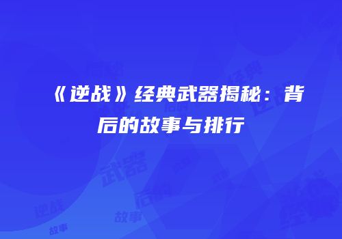 《逆战》经典武器揭秘：背后的故事与排行