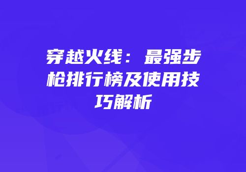 穿越火线：最强步枪排行榜及使用技巧解析