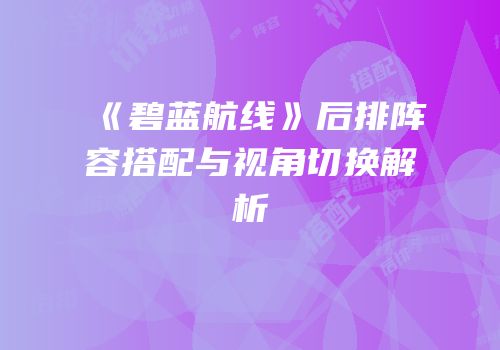 《碧蓝航线》后排阵容搭配与视角切换解析