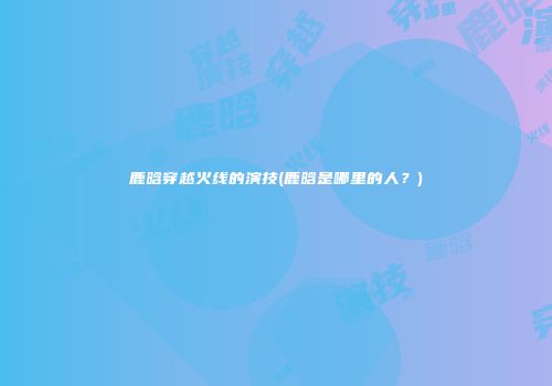 鹿晗穿越火线的演技(鹿晗是哪里的人？)