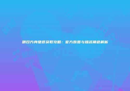 明日方舟壁纸获取攻略：官方原图与知名角色解析