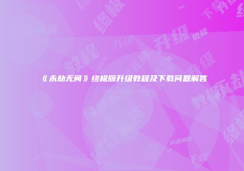 《永劫无间》终极版升级教程及下载问题解答