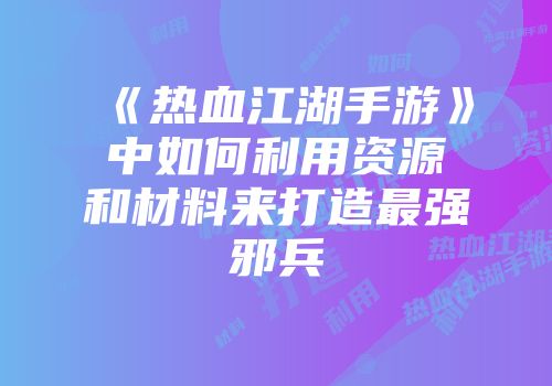 《热血江湖手游》中如何利用资源和材料来打造最强邪兵