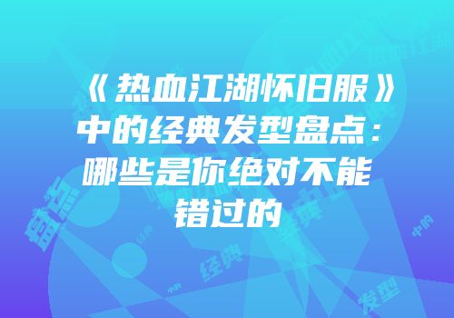 《热血江湖怀旧服》中的经典发型盘点：哪些是你绝对不能错过的