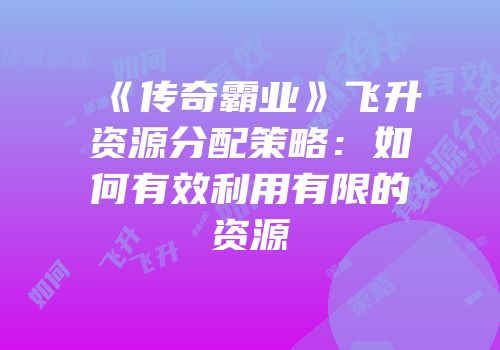 《传奇霸业》飞升资源分配策略：如何有效利用有限的资源