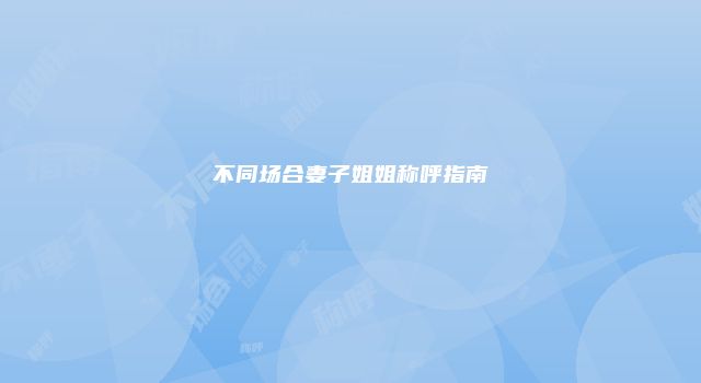 不同场合妻子姐姐称呼指南