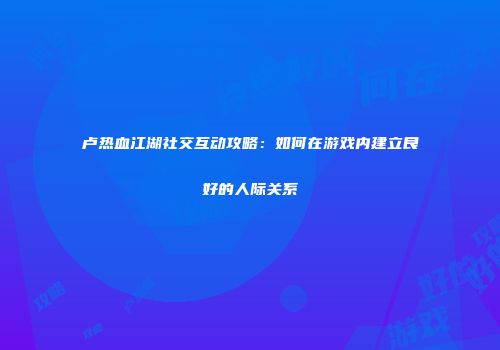 卢热血江湖社交互动攻略：如何在游戏内建立良好的人际关系