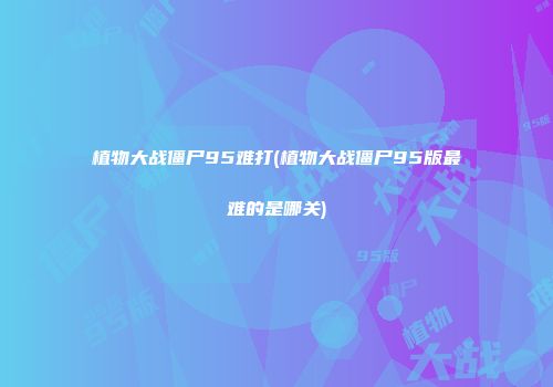 植物大战僵尸95难打(植物大战僵尸95版最难的是哪关)