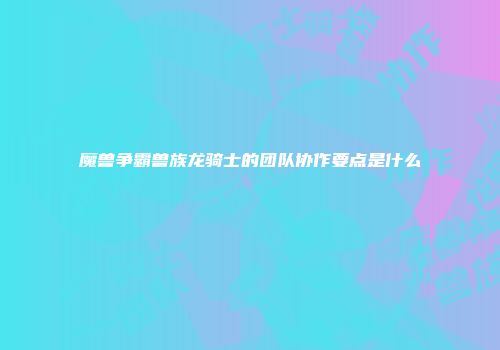 魔兽争霸兽族龙骑士的团队协作要点是什么