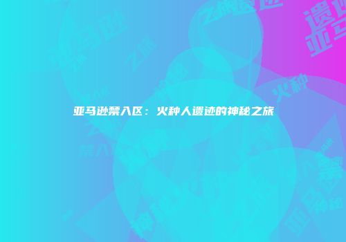 亚马逊禁入区：火种人遗迹的神秘之旅