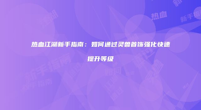 热血江湖新手指南：如何通过灵兽首饰强化快速提升等级