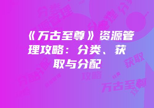 《万古至尊》资源管理攻略：分类、获取与分配