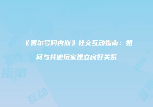 《赛尔号阿内斯》社交互动指南：如何与其他玩家建立良好关系