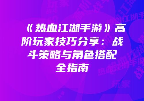 《热血江湖手游》高阶玩家技巧分享：战斗策略与角色搭配全指南