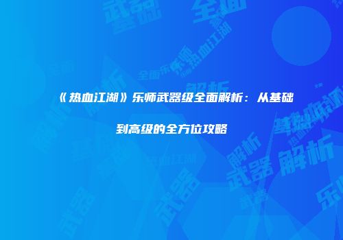 《热血江湖》乐师武器级全面解析：从基础到高级的全方位攻略