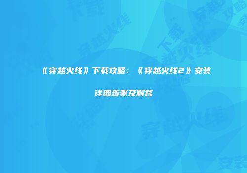 《穿越火线》下载攻略：《穿越火线2》安装详细步骤及解答