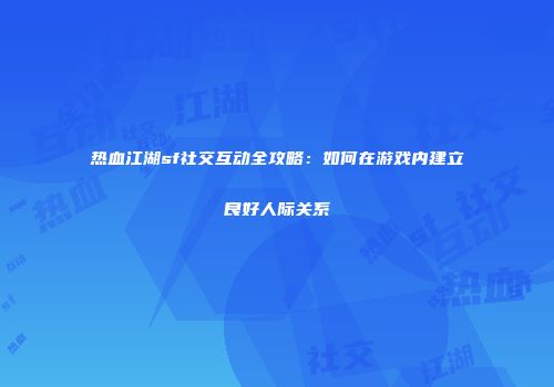 热血江湖sf社交互动全攻略：如何在游戏内建立良好人际关系