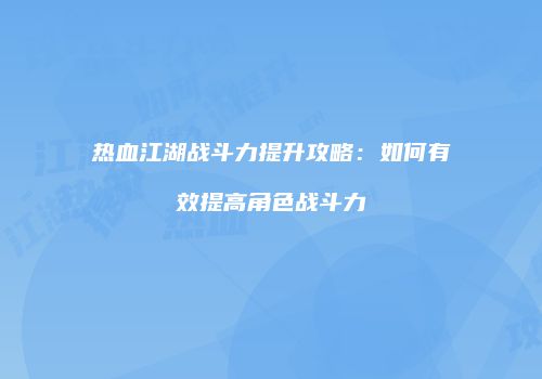 热血江湖战斗力提升攻略：如何有效提高角色战斗力
