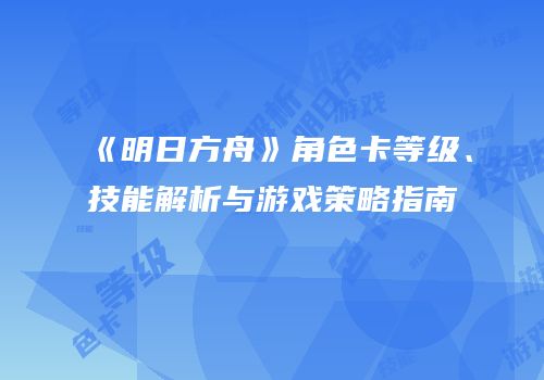 《明日方舟》角色卡等级、技能解析与游戏策略指南
