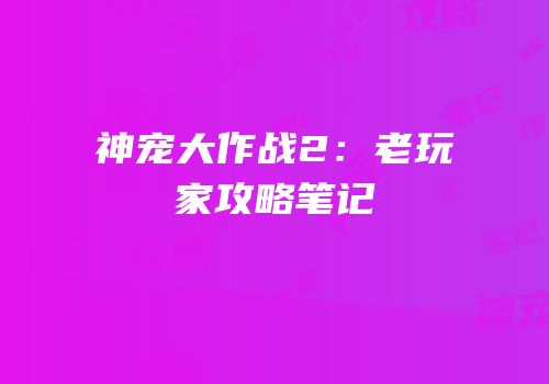 神宠大作战2：老玩家攻略笔记