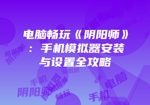 电脑畅玩《阴阳师》：手机模拟器安装与设置全攻略
