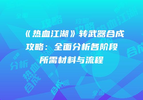 《热血江湖》转武器合成攻略：全面分析各阶段所需材料与流程