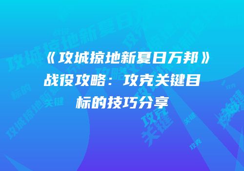 《攻城掠地新夏日万邦》战役攻略：攻克关键目标的技巧分享